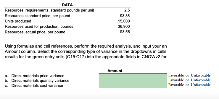 DATA
Resources' requirements, standard pounds per unit
Resources' standard price, per pound
Units produced
Resources used for production, pounds
2.5
$3.35
15,000
36,900
$3.55
Resources' actual price, per pound
Using formulas and cell references, perform the required analysis, and input your an:
Amount column. Select the corresponding type of variance in the dropdowns in cells
results for the green entry cells (C15:C17) into the appropriate fields in CNOWV2 for
Amount
|Favorable or Unfavorable
a. Direct materials price variance
b. Direct materials quantity variance
c. Direct materials cost variance
Favorable or Unfavorable
Favorable or Unfavorable

