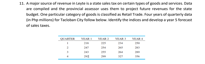11. A major source of revenue in Leyte is a state sales tax on certain types of goods and services. Data
are compiled and the provincial assessor uses them to project future revenues for the state
budget. One particular category of goods is classified as Retail Trade. Four years of quarterly data
(in Php millions) for Tacloban City follow below. Identify the indices and develop a year 5 forecast
of sales taxes.
TOI
YEAR 2
YEAR 3
QUARTER
YEAR I
YEAR 4
218
225
234
250
2
247
254
265
283
3
243
255
264
289
4
292
299
327
356
