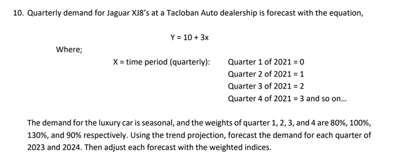 10. Quarterly demand for Jaguar XJ8's at a Tacloban Auto dealership is forecast with the equation,
Y = 10 + 3x
Where;
X= time period (quarterly):
Quarter 1 of 2021 = 0
Quarter 2 of 2021 = 1
Quarter 3 of 2021 = 2
Quarter 4 of 2021 = 3 and so on..
The demand for the luxury car is seasonal, and the weights of quarter 1, 2, 3, and 4 are 80%, 100%,
130%, and 90% respectively. Using the trend projection, forecast the demand for each quarter of
2023 and 2024. Then adjust each forecast with the weighted indices.
