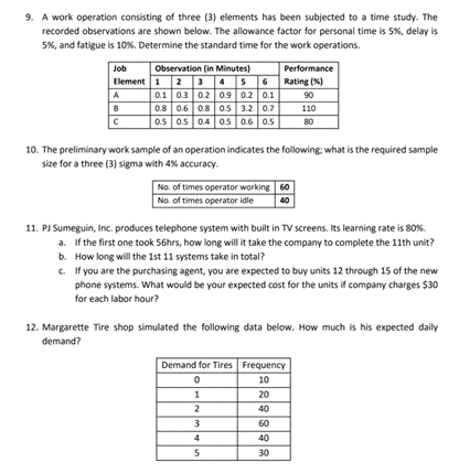 9. A work operation consisting of three (3) elements has been subjected to a time study. The
recorded observations are shown below. The allowance factor for personal time is 5%, delay is
5%, and fatigue is 10%. Determine the standard time for the work operations.
Observation (in Minutes)
Element 1 2 456 Rating (%)
0.1 0.3 0.2 0.9 0.2 0.1
0.8 0.6 0.8 0.5 3.2 0.7
0.5 0.5 0.4 0.5 0.6 0.S
Job
Performance
A
90
110
80
10. The preliminary work sample of an operation indicates the following: what is the required sample
size for a three (3) sigma with 4% accuracy.
No. of times operator working 60
No. of times operator idle
40
11. PJ Sumeguin, Inc. produces telephone system with built in TV screens. Its learning rate is 80%.
a. If the first one took 56hrs, how long will it take the company to complete the 11th unit?
b. How long will the 1st 11 systems take in total?
c. If you are the purchasing agent, you are expected to buy units 12 through 15 of the new
phone systems. What would be your expected cost for the units if company charges $30
for each labor hour?
12. Margarette Tire shop simulated the following data below. How much is his expected daily
demand?
Demand for Tires Frequency
10
1
20
2
40
3.
60
4
40
5
30
