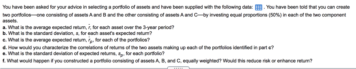 You have been asked for your advice in selecting a portfolio of assets and have been supplied with the following data:. You have been told that you can create
two portfolios-one consisting of assets A and B and the other consisting of assets A and C-by investing equal proportions (50%) in each of the two component
assets.
a. What is the average expected return, r, for each asset over the 3-year period?
b. What is the standard deviation, s, for each asset's expected return?
c. What is the average expected return, rp, for each of the portfolios?
d. How would you characterize the correlations of returns of the two assets making up each of the portfolios identified in part c?
e. What is the standard deviation of expected returns, Sp, for each portfolio?
f. What would happen if you constructed a portfolio consisting of assets A, B, and C, equally weighted? Would this reduce risk or enhance return?