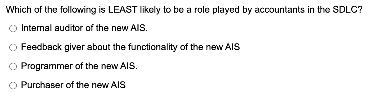 Which of the following is LEAST likely to be a role played by accountants in the SDLC?
O Internal auditor of the new AIS.
O Feedback giver about the functionality of the new AIS
O Programmer of the new AlIS.
O Purchaser of the new AIS
