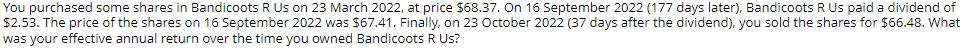 You purchased some shares in Bandicoots R Us on 23 March 2022, at price $68.37. On 16 September 2022 (177 days later), Bandicoots R Us paid a dividend of
$2.53. The price of the shares on 16 September 2022 was $67.41. Finally, on 23 October 2022 (37 days after the dividend), you sold the shares for $66.48. What
was your effective annual return over the time you owned Bandicoots R Us?