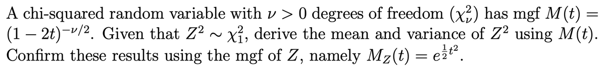 A chi-squared random variable with v> 0 degrees of freedom (x²) has mgf M(t) =
(1 - 2t)-¹/2. Given that Z² ~ x², derive the mean and variance of Z² using M(t).
Confirm these results using the mgf of Z, namely Mz(t)
=
ezt²
=