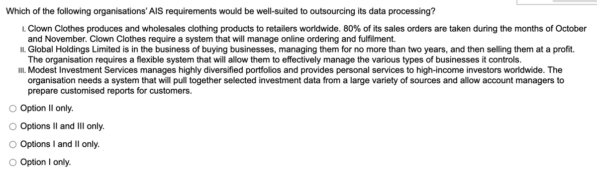 Which of the following organisations' AIS requirements would be well-suited to outsourcing its data processing?
1. Clown Clothes produces and wholesales clothing products to retailers worldwide. 80% of its sales orders are taken during the months of October
and November. Clown Clothes require a system that will manage online ordering and fulfilment.
II. Global Holdings Limited is in the business of buying businesses, managing them for no more than two years, and then selling them at a profit.
The organisation requires a flexible system that will allow them to effectively manage the various types of businesses it controls.
II. Modest Investment Services manages highly diversified portfolios and provides personal services to high-income investors worldwide. The
organisation needs a system that will pull together selected investment data from a large variety of sources and allow account managers to
prepare customised reports for customers.
O Option II only.
Options Il and III only.
O Options I and II only.
Option I only.
