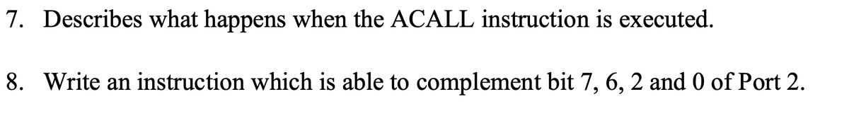 7. Describes what happens when the ACALL instruction is executed.
8. Write an instruction which is able to complement bit 7, 6, 2 and 0 of Port 2.
