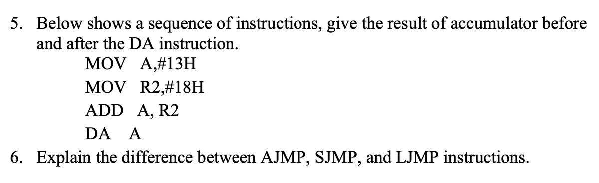 5. Below shows a sequence of instructions, give the result of accumulator before
and after the DA instruction.
MOV A,#13H
MOV R2,#18H
ADD A, R2
DA A
6. Explain the difference between AJMP, SJMP, and LJMP instructions.
