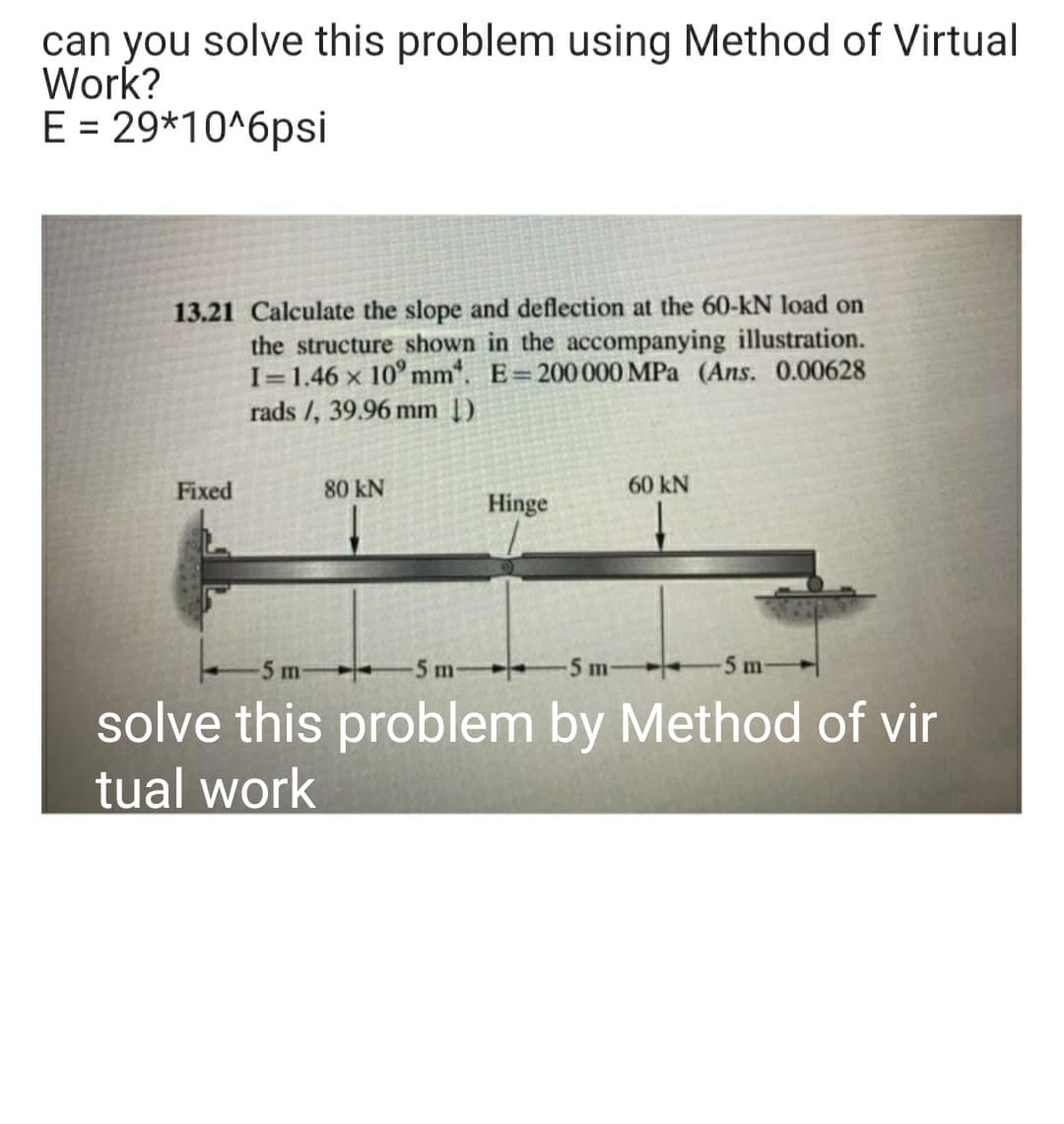 can you solve this problem using Method of Virtual
Work?
E = 29*10^6psi
%3D
13.21 Calculate the slope and deflection at the 60-kN load on
the structure shown in the accompanying illustration.
I=1.46 x 10° mm". E 200000 MPa (Ans. 0.00628
rads /, 39.96 mm [)
Fixed
80 kN
60 kN
Hinge
5m
5 m-
-5 m
5 m
solve this problem by Method of vir
tual work
