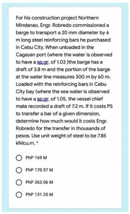 For his construction project Northern
Mindanao, Engr. Robredo commissioned a
barge to transport a 20 mm diameter by 6
m long steel reinforcing bars he purchased
in Cebu City. When unloaded in the
Cagayan port (where the water is observed
to have a sp.gr. of 1.03 )the barge has a
draft of 3.8 m and the portion of the barge
at the water line measures 300 m by 60 m.
Loaded with the reinforcing bars in Cebu
City bay (where the sea water is observed
to have a sp.gr. of 1.05, the vessel chief
mate recorded a draft of 7.2 m. If it costs P5
to transfer a bar of a given dimension,
determine how much would it costs Engr.
Robredo for the transfer in thousands of
pesos. Use unit weight of steel to be 7.85
kN/cu.m.
PhP 169 M
PhP 170.97 M
PhP 363.06 M
PhP 131.35 M
