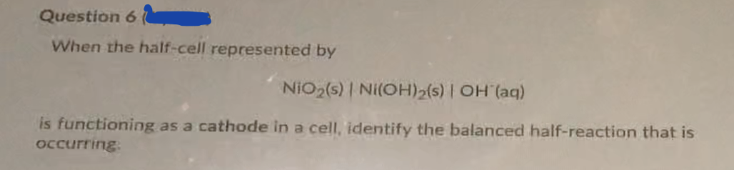 Question 6
When the half-cell represented by
NiO2(s) | Ni(OH)2(s) | OH (aq)
is functioning as a cathode in a cell, identify the balanced half-reaction that is
Occurring:
