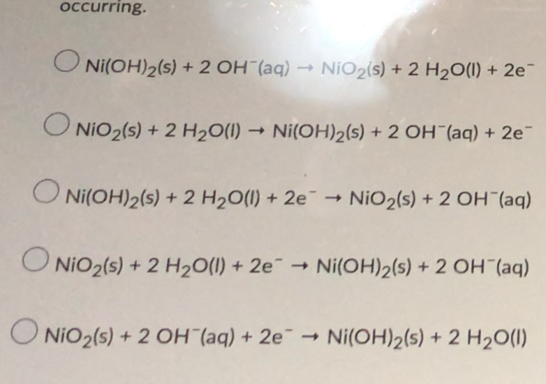 occurring.
O Ni(OH)2(s) + 2 OH (aq) → NiO2(s) + 2 H2O(1) + 2e-
O NIO2(s) + 2 H20(1) → Ni(OH)2(s) + 2 OH (aq) + 2e
O Ni(OH)2(s) ¯ →
+ 2 H20(1) + 2e
NiO2(s) + 2 OH (aq)
O NiO2(s) + 2 H20(1) + 2e¯ → Ni(OH)2(s) + 2 OH (aq)
O NiO2(s) + 2 OH (aq) + 2e - Ni(OH)2(s) + 2 H20(1)
