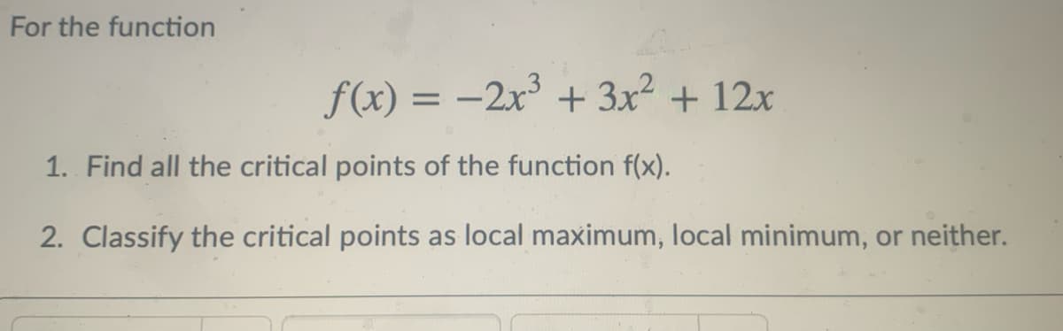 For the function
f(x) = -2x + 3x2 + 12x
1. Find all the critical points of the function f(x).
2. Classify the critical points as local maximum, local minimum, or neither.
