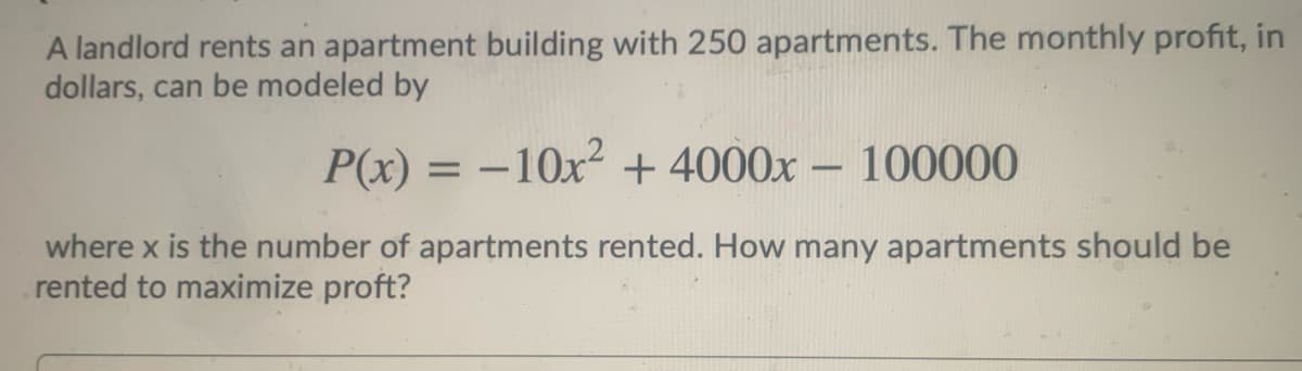 A landlord rents an apartment building with 250 apartments. The monthly profit, in
dollars, can be modeled by
P(x) = –10x² + 4000x – 100000
%3D
-
where x is the number of apartments rented. How many apartments should be
rented to maximize proft?
