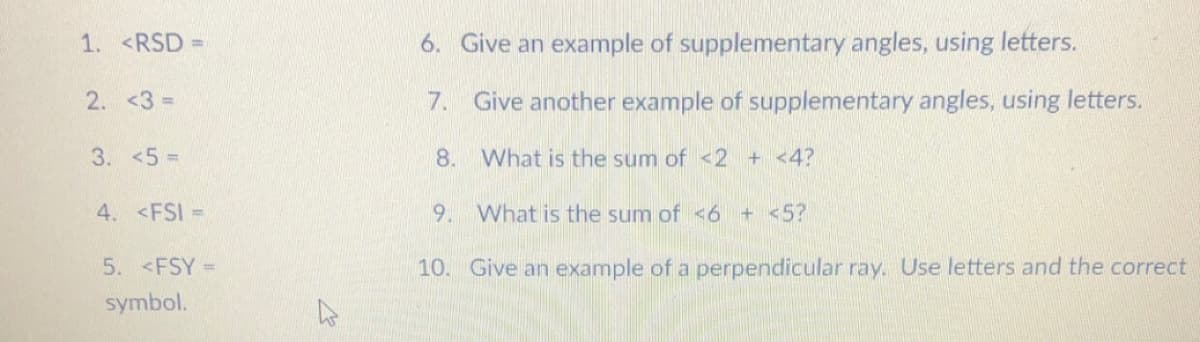 1. <RSD =
6. Give an example of supplementary angles, using letters.
2. <3 =
7. Give another example of supplementary angles, using letters.
3. <5%3D
8.
What is the sum of <2 + <4?
4. <FSI =
9. What is the sum of <6 + <5?
5. <FSY =
10. Give an example of a perpendicular ray. Use letters and the correct
symbol.

