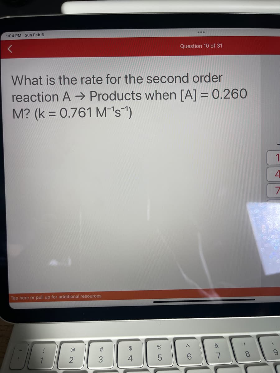 1:04 PM Sun Feb 5
What is the rate for the second order
reaction A→ Products when [A] = 0.260
M? (k = 0.761 M-¹s¹)
Tap here or pull up for additional resources
B
!
2
#
3
$
Question 10 of 31
%
5
6
&
8
1
