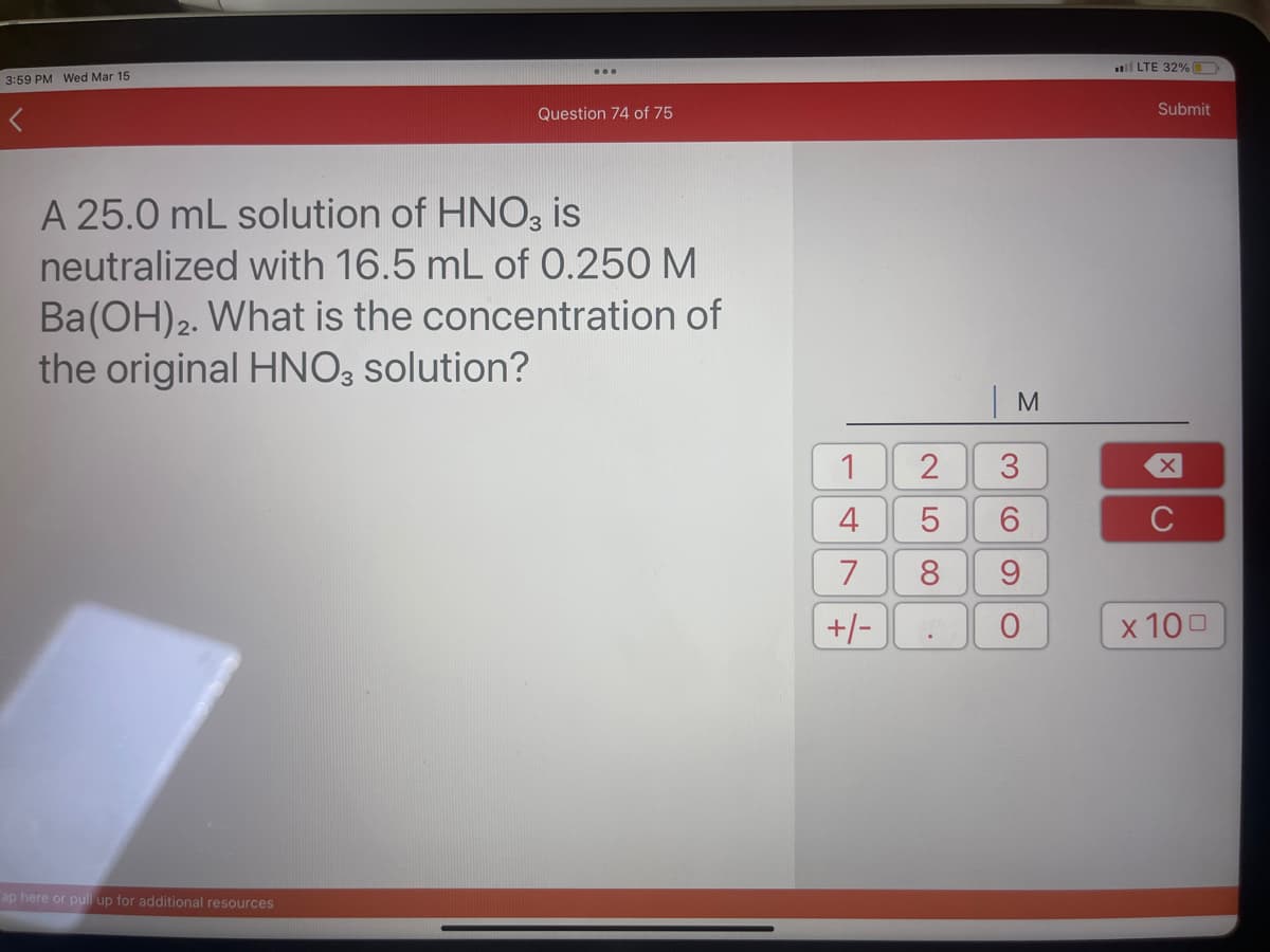 3:59 PM Wed Mar 15
...
ap here or pull up for additional resources
Question 74 of 75
A 25.0 mL solution of HNO3 is
neutralized with 16.5 mL of 0.250 M
Ba(OH)2. What is the concentration of
the original HNO3 solution?
1
4
7
+/-
1
M
2 3
5
6
8
9
O
LTE 32%
Submit
XC
с
x 100