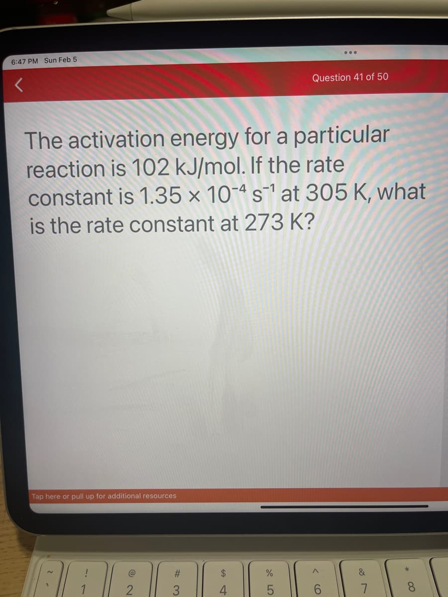 6:47 PM Sun Feb 5
The activation energy for a particular
reaction is 102 kJ/mol. If the rate
constant is 1.35 x 104 s¹ at 305 K, what
is the rate constant at 273 K?
Tap here or pull up for additional resources
2
2
#3
$
4
→
Question 41 of 50
%
< 60
&
7
8