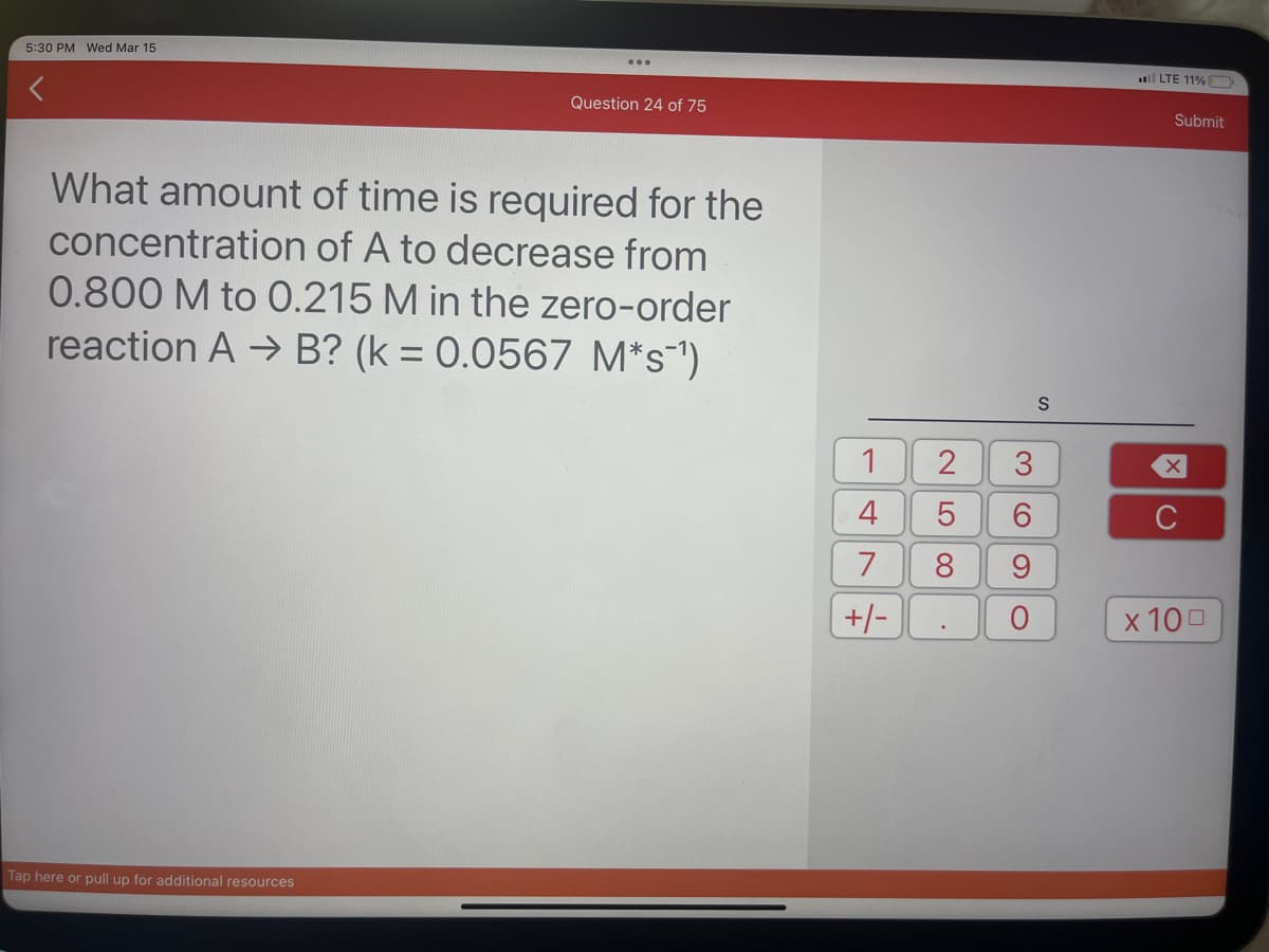 5:30 PM Wed Mar 15
<
...
Tap here or pull up for additional resources
Question 24 of 75
What amount of time is required for the
concentration of A to decrease from
0.800 M to 0.215 M in the zero-order
reaction A → B? (k = 0.0567 M*s¯¹)
1
4
7
+/-
2
5
8
3
6
9
O
S
LTE 11%
Submit
x 100