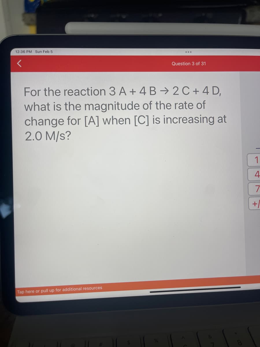 12:36 PM Sun Feb 5
Question 3 of 31
For the reaction 3 A + 4B2C+4 D,
what is the magnitude of the rate of
change for [A] when [C] is increasing at
2.0 M/S?
Tap here or pull up for additional resources
&
7
1
4
7
+