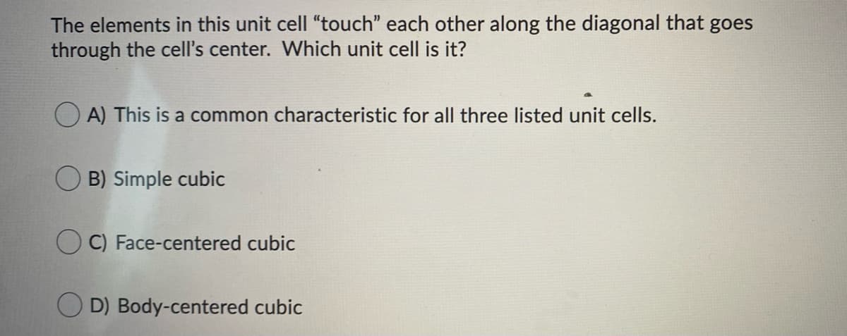 The elements in this unit cell "touch" each other along the diagonal that goes
through the cell's center. Which unit cell is it?
O A) This is a common characteristic for all three listed unit cells.
B) Simple cubic
O C) Face-centered cubic
D) Body-centered cubic
