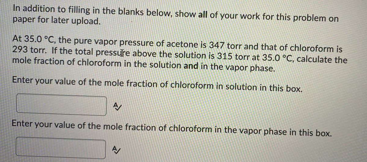 In addition to filling in the blanks below, show all of your work for this problem on
paper for later upload.
At 35.0 °C, the pure vapor pressure of acetone is 347 torr and that of chloroform is
293 torr. If the total pressure above the solution is 315 torr at 35.0 °C, calculate the
mole fraction of chloroform in the solution and in the vapor phase.
Enter your value of the mole fraction of chloroform in solution in this box.
A
Enter your value of the mole fraction of chloroform in the vapor phase in this box.
A/
