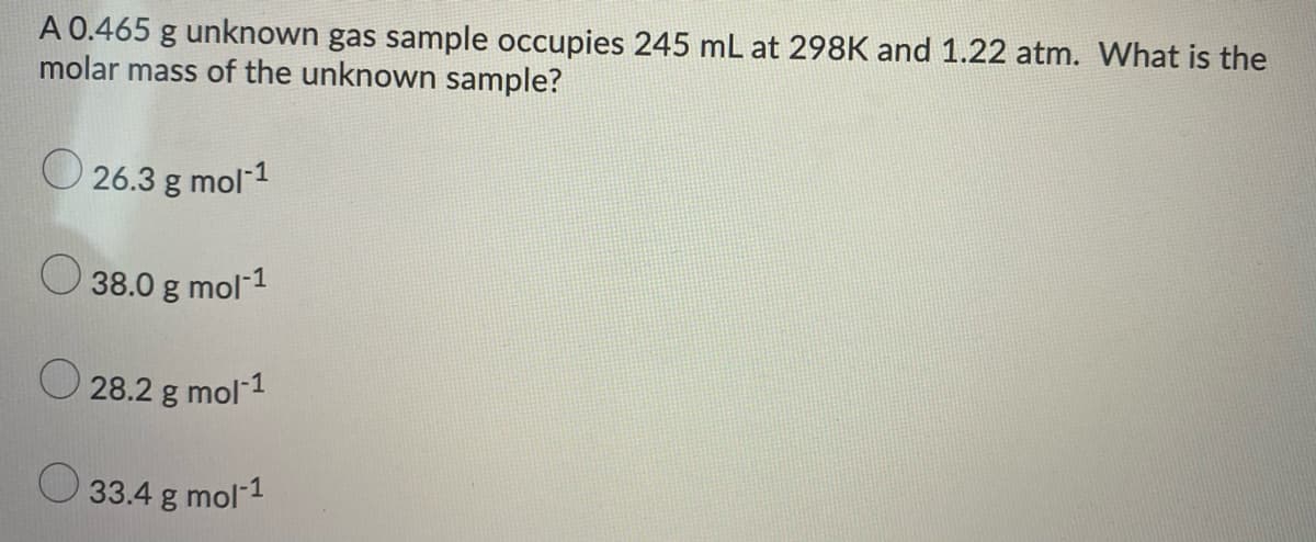 A 0.465 g unknown gas sample occupies 245 mL at 298K and 1.22 atm. What is the
molar mass of the unknown sample?
26.3 g mol 1
38.0 g mol 1
28.2 g mol-1
33.4 g mol-1
