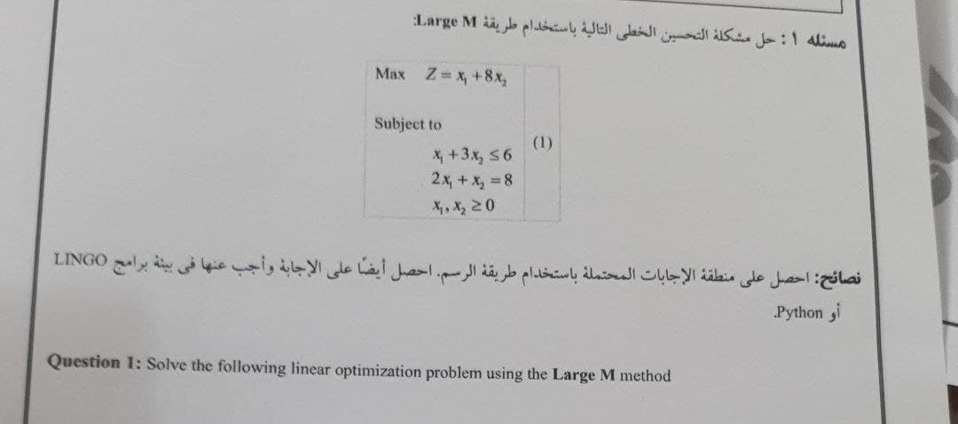 مسئله ۱: حل مشكلة التحسين الخطى التالية باستخدام طريقة Large M
Max Z x, +8x,
Subject to
(1)
X +3x, 56
2x, +x, 8
X, X, 20
نصائح: احصل على منطقة الإجابات المحتمله باستخدام طريقة الرسم. احصل أيضا على الإجابة وأجب عنها في بيئة برامج LINGO
Python i
Question 1: Solve the following linear optimization problem using the Large M method
