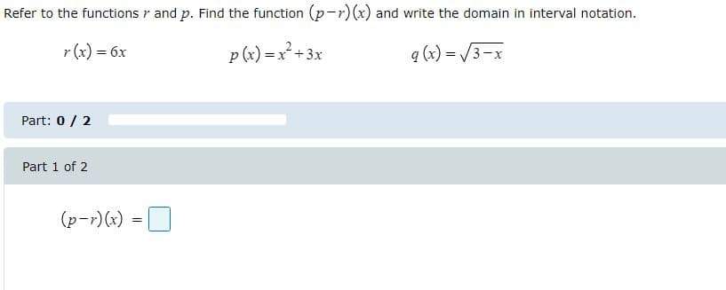 Refer to the functions r and p. Find the function (p-r)(x) and write the domain in interval notation.
r (x) = 6x
p(x) = x +3x
q (x) = /3-x
Part: 0 / 2
Part 1 of 2
(p-r)(x) =O
