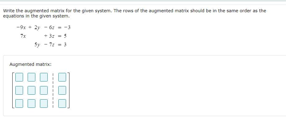 Write the augmented matrix for the given system. The rows of the augmented matrix should be in the same order as the
equations in the given system.
-9x + 2y - 6z
-3
7x
+ 3z =
5
5y - 7z
3
Augmented matrix:

