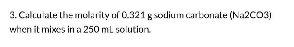 3. Calculate the molarity of 0.321 g sodium carbonate (Na2CO3)
when it mixes in a 250 mL solution.