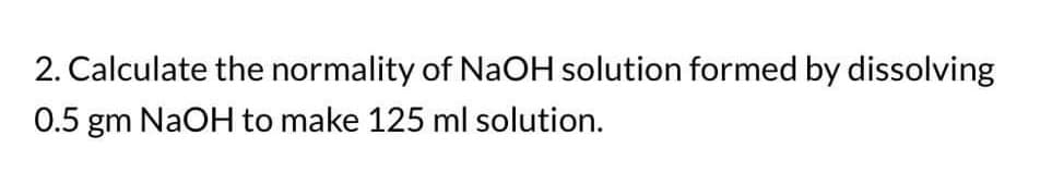 2. Calculate the normality of NaOH solution formed by dissolving
0.5 gm NaOH to make 125 ml solution.