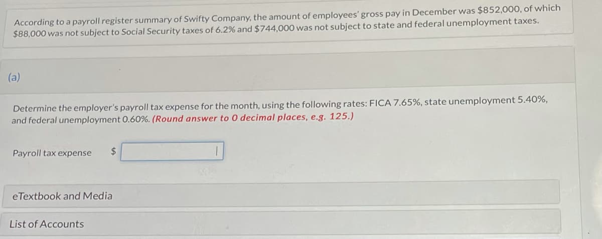 According to a payroll register summary of Swifty Company, the amount of employees' gross pay in December was $852,000, of which
$88,000 was not subject to Social Security taxes of 6.2% and $744,000 was not subject to state and federal unemployment taxes.
(a)
Determine the employer's payroll tax expense for the month, using the following rates: FICA 7.65%, state unemployment 5.40%,
and federal unemployment 0.60%. (Round answer to 0 decimal places, e.g. 125.)
Payroll tax expense $
eTextbook and Media
List of Accounts