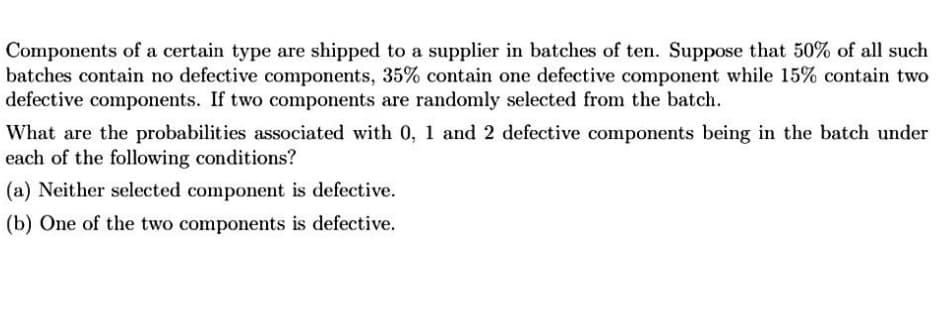 Components of a certain type are shipped to a supplier in batches of ten. Suppose that 50% of all such
batches contain no defective components, 35% contain one defective component while 15% contain two
defective components. If two components are randomly selected from the batch.
What are the probabilities associated with 0, 1 and 2 defective components being in the batch under
each of the following conditions?
(a) Neither selected component is defective.
(b) One of the two components is defective.