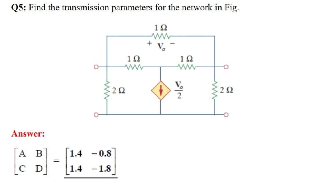 Q5: Find the transmission parameters for the network in Fig.
192
www
+
102
202
192
ww
www
Answer:
[A B]
C D
=
[1.4 -0.8
1.4-1.8
ww
192
202