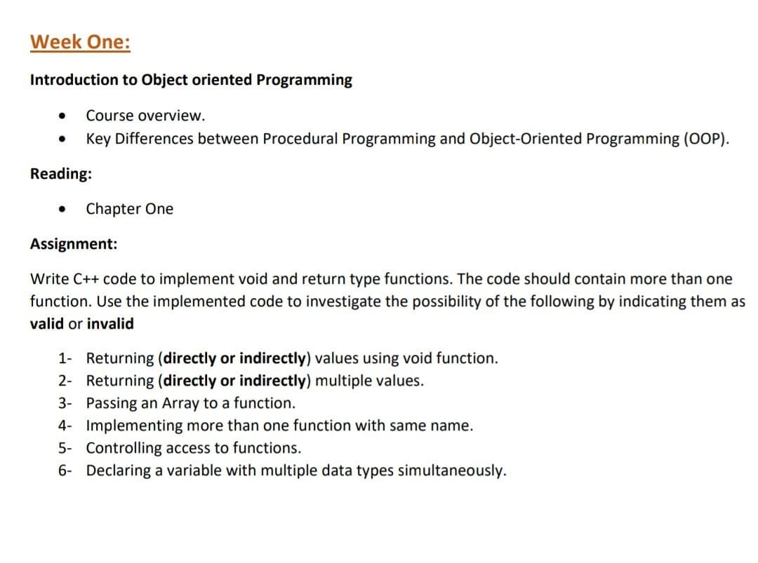 Week One:
Introduction to Object oriented Programming
Course overview.
Reading:
Key Differences between Procedural Programming and Object-Oriented Programming (OOP).
Chapter One
Assignment:
Write C++ code to implement void and return type functions. The code should contain more than one
function. Use the implemented code to investigate the possibility of the following by indicating them as
valid or invalid
1- Returning (directly or indirectly) values using void function.
2- Returning (directly or indirectly) multiple values.
3- Passing an Array to a function.
4- Implementing more than one function with same name.
5- Controlling access to functions.
6- Declaring a variable with multiple data types simultaneously.
