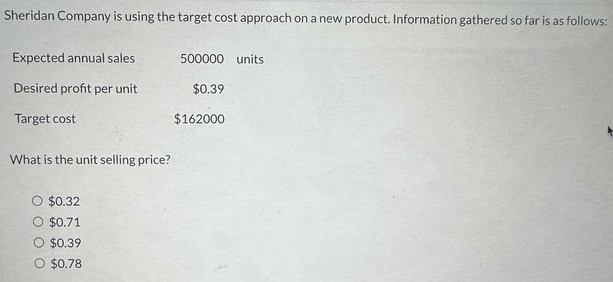 Sheridan Company is using the target cost approach on a new product. Information gathered so far is as follows:
Expected annual sales
500000 units
Desired profit per unit
$0.39
Target cost
$162000
What is the unit selling price?
○ $0.32
O $0.71
○ $0.39
$0.78