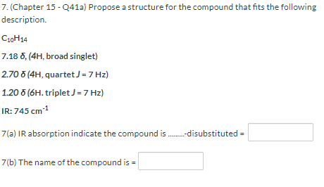 7. (Chapter 15 - Q41a) Propose a structure for the compound that fits the following
description.
Ca0H14
7.18 5, (4H, broad singlet)
2.70 8 (4H, quartetJ =7 Hz)
1.20 5 (6H. triplet J =7 Hz)
IR: 745 cm1
7(a) IR absorption indicate the compound is -disubstituted =
7(b) The name of the compound is
