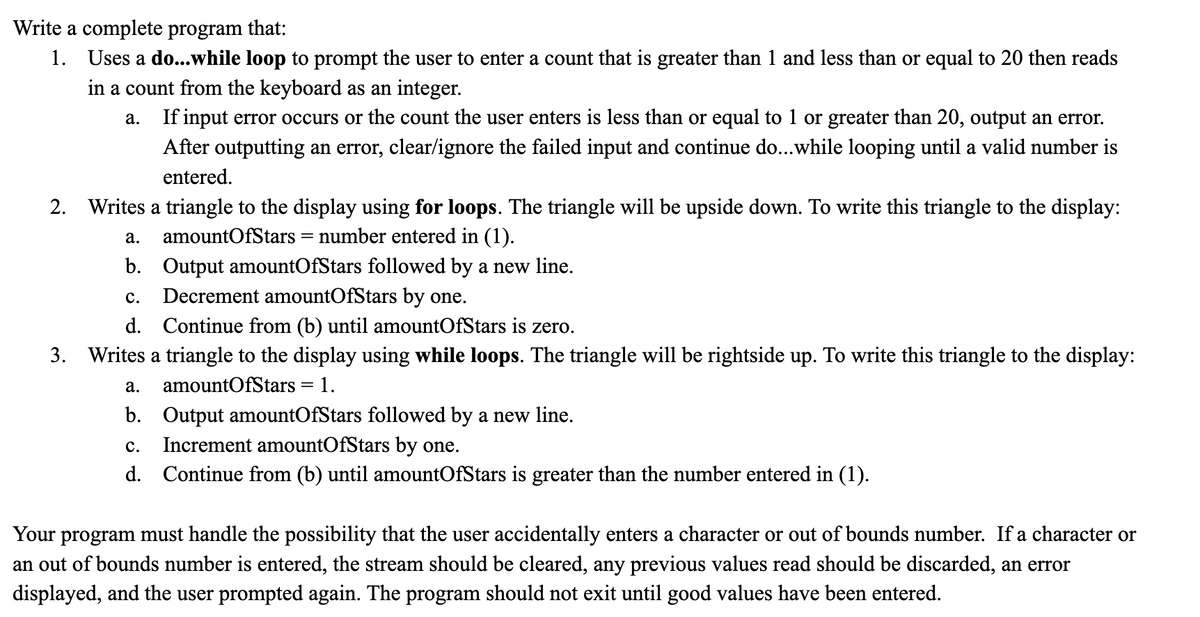 Write a complete program that:
1. Uses a do...while loop to prompt the user to enter a count that is greater than 1 and less than or equal to 20 then reads
in a count from the keyboard as an integer.
a. If input error occurs or the count the user enters is less than or equal to 1 or greater than 20, output an error.
After outputting an error, clear/ignore the failed input and continue do...while looping until a valid number is
entered.
2. Writes a triangle to the display using for loops. The triangle will be upside down. To write this triangle to the display:
a. amountOfStars = number entered in (1).
b. Output amountOfStars followed by a new line.
C. Decrement amountOfStars by one.
d. Continue from (b) until amountOfStars is zero.
3. Writes a triangle to the display using while loops. The triangle will be rightside up. To write this triangle to the display:
amountOfStars = 1.
a.
b. Output amountOfStars followed by a new line.
C. Increment amountOfStars by one.
d. Continue from (b) until amountOfStars is greater than the number entered in (1).
Your program must handle the possibility that the user accidentally enters a character or out of bounds number. If a character or
an out of bounds number is entered, the stream should be cleared, any previous values read should be discarded, an error
displayed, and the user prompted again. The program should not exit until good values have been entered.