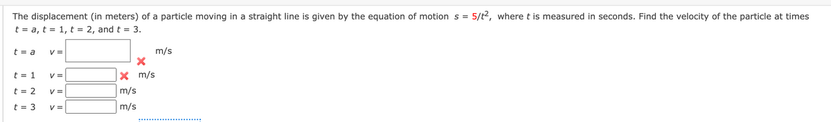 The displacement (in meters) of a particle moving in a straight line is given by the equation of motion s = 5/t², where t is measured in seconds. Find the velocity of the particle at times
t = a, t = 1, t = 2, and t = 3.
t = a
t = 1
t = 2
t = 3
V =
V =
V =
V =
X m/s
m/s
m/s
m/s