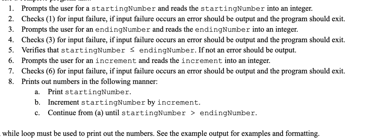 1. Prompts the user for a startingNumber and reads the startingNumber into an integer.
2. Checks (1) for input failure, if input failure occurs an error should be output and the program should exit.
3. Prompts the user for an endingNumber and reads the endingNumber into an integer.
4. Checks (3) for input failure, if input failure occurs an error should be output and the program should exit.
5. Verifies that startingNumber ≤ endingNumber. If not an error should be output.
6. Prompts the user for an increment and reads the increment into an integer.
7. Checks (6) for input failure, if input failure occurs an error should be output and the program should exit.
8. Prints out numbers in the following manner:
a. Print startingNumber.
b. Increment startingNumber by increment.
C. Continue from (a) until startingNumber > endingNumber.
while loop must be used to print out the numbers. See the example output for examples and formatting.