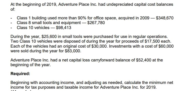 At the beginning of 2019, Adventure Place Inc. had undepreciated capital cost balances
of:
Class 1 building used more than 90% for office space, acquired in 2009 – $348,670
Class 8 small tools and equipment – $267,780
Class 10 vehicles – $98,413
During the year, $25,600 in small tools were purchased for use in regular operations.
Two Člass 10 vehicles were disposed of during the year for proceeds of $17,500 each.
Each of the vehicles had an original cost of $30,000. Investments with a cost of $60,000
were sold during the year for $83,000.
Adventure Place Inc. had a net capital loss carryforward balance of $52,400 at the
beginning of the year.
Required:
Beginning with accounting income, and adjusting as needed, calculate the minimum net
income for tax purposes and taxable income for Adventure Place Inc. for 2019.
