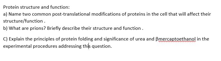 Protein structure and function:
a) Name two common post-translational modifications of proteins in the cell that will affect their
structure/function.
b) What are prions? Briefly describe their structure and function.
C) Explain the principles of protein folding and significance of urea and Bmercaptoethanol in the
experimental procedures addressing this question.
