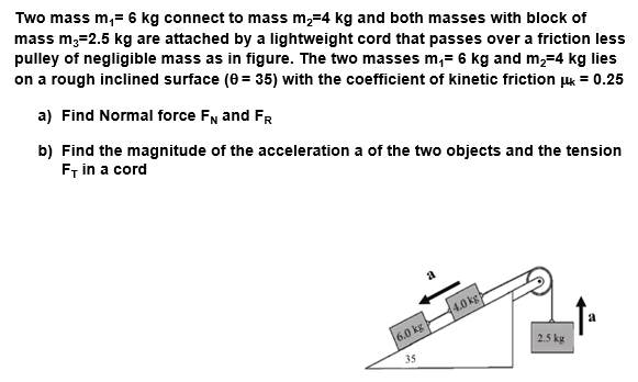 Two mass m,= 6 kg connect to mass m,=4 kg and both masses with block of
mass m;=2.5 kg are attached by a lightweight cord that passes over a friction less
pulley of negligible mass as in figure. The two masses m,= 6 kg and m,=4 kg lies
on a rough inclined surface (0 = 35) with the coefficient of kinetic friction juk = 0.25
a) Find Normal force FN and FR
b) Find the magnitude of the acceleration a of the two objects and the tension
F, in a cord
a
4.0 kg
6.0 kg
2.5 kg
35
