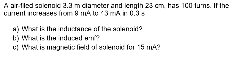 A air-filed solenoid 3.3 m diameter and length 23 cm, has 100 turns. If the
current increases from 9 mA to 43 mA in 0.3 s
a) What is the inductance of the solenoid?
b) What is the induced emf?
c) What is magnetic field of solenoid for 15 mA?
