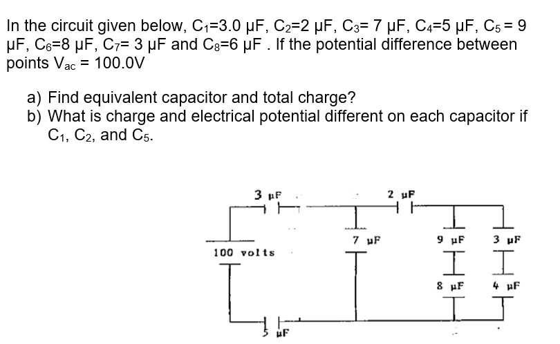 In the circuit given below, C1=3.0 µF, C2=2 µF, C3= 7 µF, C4=5 µF, C5 = 9
µF, C6=8 µF, C7= 3 µF and C3=6 µF . If the potential difference between
points Vac = 100.0V
a) Find equivalent capacitor and total charge?
b) What is charge and electrical potential different on each capacitor if
C1, C2, and C5.
2 uF
HE
3 µF
7 uF
9 µF
3 uF
100 volts
I I
8 µF
4 uF
