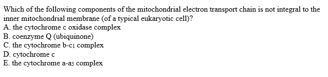 Which of the following components of the mitochondrial electron transport chain is not integral to the
inner mitochondrial membrane (of a typical eukaryotic cell)?
A. the cytochrome c oxidase complex
B. coenzyme Q (ubiquinone)
C. the cytochrome b-cı complex
D. cytochrome c
E. the cytochrome a-a3 complex
