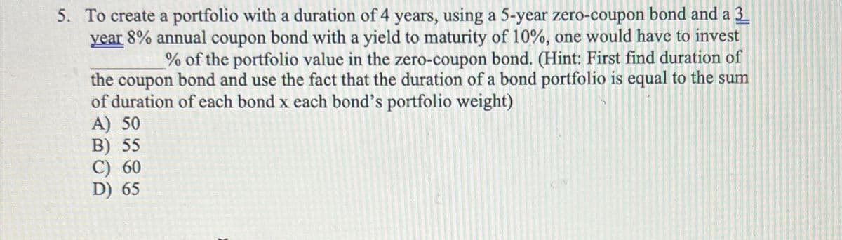5. To create a portfolio with a duration of 4 years, using a 5-year zero-coupon bond and a 3
year 8% annual coupon bond with a yield to maturity of 10%, one would have to invest
% of the portfolio value in the zero-coupon bond. (Hint: First find duration of
the coupon bond and use the fact that the duration of a bond portfolio is equal to the sum
of duration of each bond x each bond's portfolio weight)
A) 50
B) 55
C) 60
D) 65
