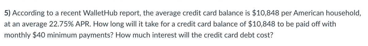 5) According to a recent WalletHub report, the average credit card balance is $10,848 per American household,
at an average 22.75% APR. How long will it take for a credit card balance of $10,848 to be paid off with
monthly $40 minimum payments? How much interest will the credit card debt cost?