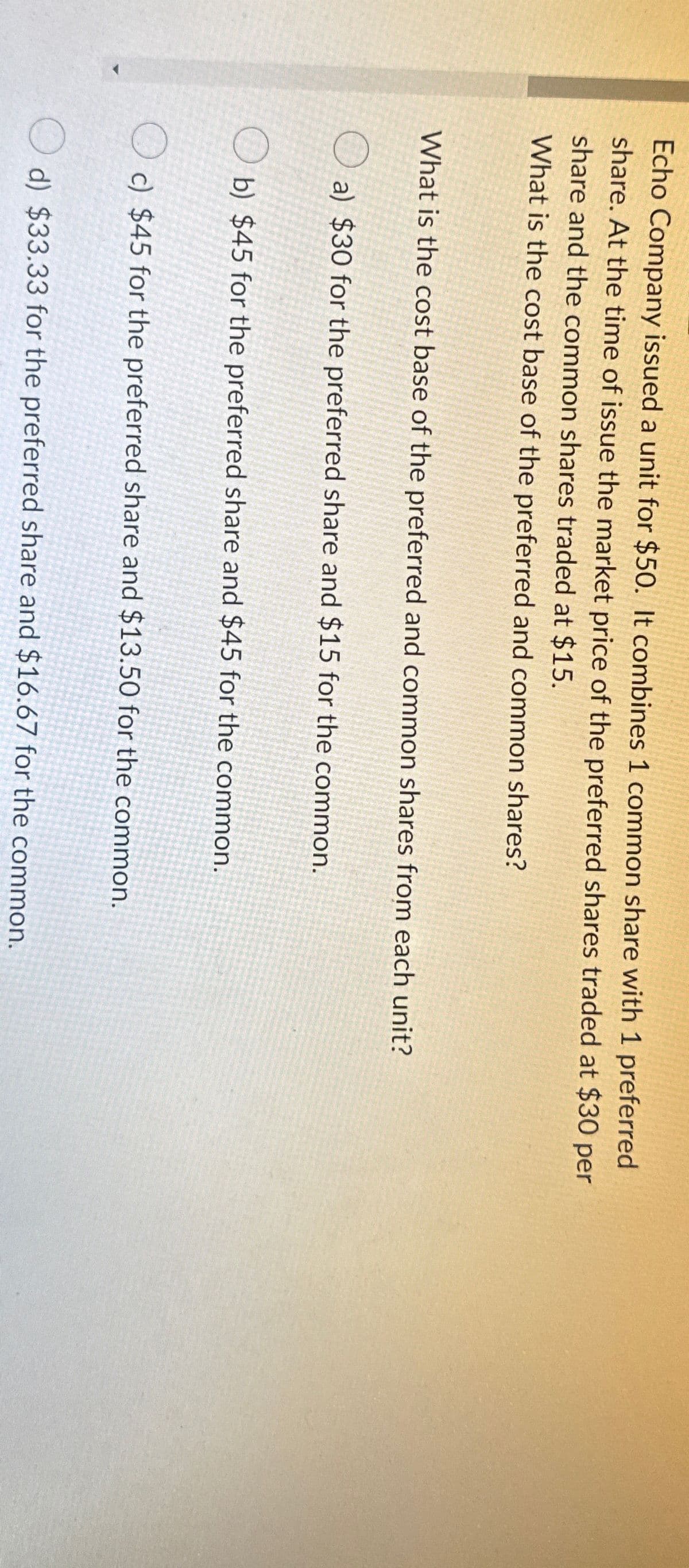 Echo Company issued a unit for $50. It combines 1 common share with 1 preferred
share. At the time of issue the market price of the preferred shares traded at $30 per
share and the common shares traded at $15.
What is the cost base of the preferred and common shares?
What is the cost base of the preferred and common shares from each unit?
O
a) $30 for the preferred share and $15 for the common.
b) $45 for the preferred share and $45 for the common.
c) $45 for the preferred share and $13.50 for the common.
d) $33.33 for the preferred share and $16.67 for the common.