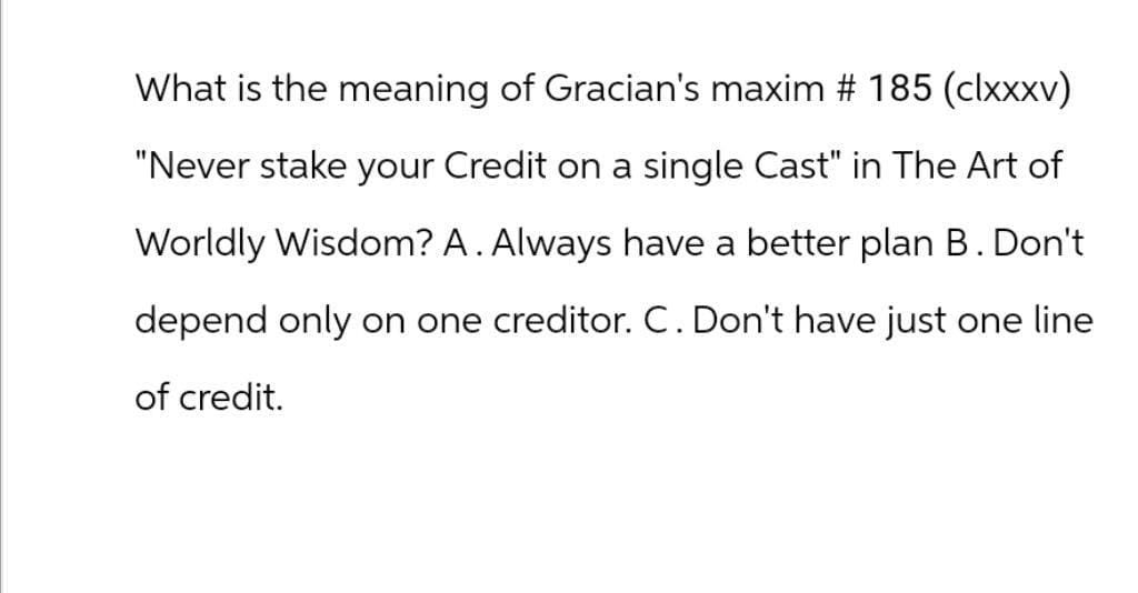 What is the meaning of Gracian's maxim # 185 (clxxxv)
"Never stake your Credit on a single Cast" in The Art of
Worldly Wisdom? A. Always have a better plan B. Don't
depend only on one creditor. C. Don't have just one line
of credit.